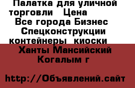 Палатка для уличной торговли › Цена ­ 6 000 - Все города Бизнес » Спецконструкции, контейнеры, киоски   . Ханты-Мансийский,Когалым г.